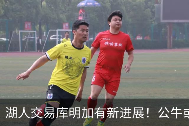 湖人交易库明加有新进展！公牛或成第三方助力交易